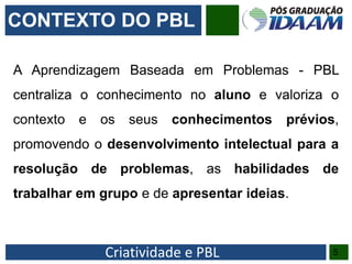 Criatividade e PBL 5
A Aprendizagem Baseada em Problemas - PBL
centraliza o conhecimento no aluno e valoriza o
contexto e os seus conhecimentos prévios,
promovendo o desenvolvimento intelectual para a
resolução de problemas, as habilidades de
trabalhar em grupo e de apresentar ideias.
CONTEXTO DO PBL
 