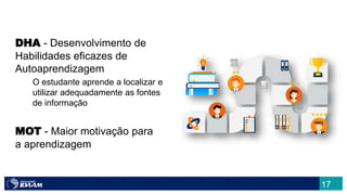 17
DHA - Desenvolvimento de
Habilidades eficazes de
Autoaprendizagem
O estudante aprende a localizar e
utilizar adequadamente as fontes
de informação
MOT - Maior motivação para
a aprendizagem
 