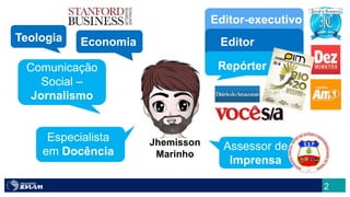 2
Jhemisson
Marinho
Comunicação
Social –
Jornalismo
Especialista
em Docência
Repórter
Editor
Editor-executivo
Assessor de
Imprensa
Teologia Economia
 