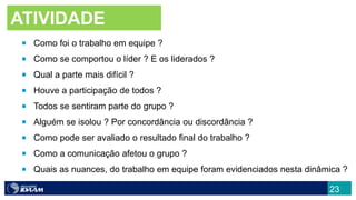  Como foi o trabalho em equipe ?
 Como se comportou o líder ? E os liderados ?
 Qual a parte mais difícil ?
 Houve a participação de todos ?
 Todos se sentiram parte do grupo ?
 Alguém se isolou ? Por concordância ou discordância ?
 Como pode ser avaliado o resultado final do trabalho ?
 Como a comunicação afetou o grupo ?
 Quais as nuances, do trabalho em equipe foram evidenciados nesta dinâmica ?
ATIVIDADE
23
 