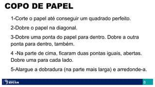 1-Corte o papel até conseguir um quadrado perfeito.
2-Dobre o papel na diagonal.
3-Dobre uma ponta do papel para dentro. Dobre a outra
ponta para dentro, também.
4 -Na parte de cima, ficaram duas pontas iguais, abertas.
Dobre uma para cada lado.
5-Alargue a dobradura (na parte mais larga) e arredonde-a.
COPO DE PAPEL
8
 