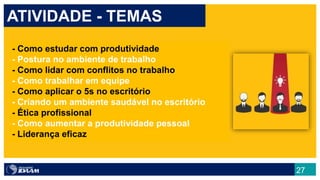 27
ATIVIDADE - TEMAS
- Como estudar com produtividade
- Postura no ambiente de trabalho
- Como lidar com conflitos no trabalho
- Como trabalhar em equipe
- Como aplicar o 5s no escritório
- Criando um ambiente saudável no escritório
- Ética profissional
- Como aumentar a produtividade pessoal
- Liderança eficaz
 