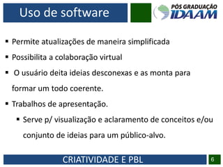 CRIATIVIDADE E PBL 6
Uso de software
 Permite atualizações de maneira simplificada
 Possibilita a colaboração virtual
 O usuário deita ideias desconexas e as monta para
formar um todo coerente.
 Trabalhos de apresentação.
 Serve p/ visualização e aclaramento de conceitos e/ou
conjunto de ideias para um público-alvo.
 