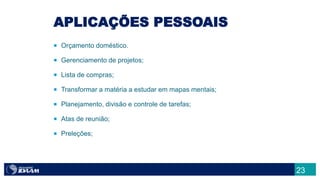 23
APLICAÇÕES PESSOAIS
 Orçamento doméstico.
 Gerenciamento de projetos;
 Lista de compras;
 Transformar a matéria a estudar em mapas mentais;
 Planejamento, divisão e controle de tarefas;
 Atas de reunião;
 Preleções;
 
