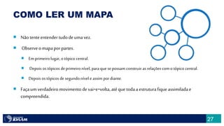 27
COMO LER UM MAPA
 Nãotenteentender tudodeuma vez.
 Observeo mapaporpartes.
 Em primeiro lugar,o tópico central.
 Depois os tópicos de primeiro nível, para que sepossam construir as relações com o tópico central.
 Depois os tópicos de segundo nível eassim por diante.
 Façaum verdadeiromovimento devai‐e‐volta, atéque todaa estruturafiqueassimiladae
compreendida.
 