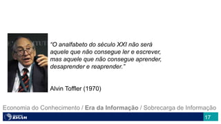 17
“O analfabeto do século XXI não será
aquele que não consegue ler e escrever,
mas aquele que não consegue aprender,
desaprender e reaprender.”
Alvin Toffler (1970)
Economia do Conhecimento / Era da Informação / Sobrecarga de Informação
 