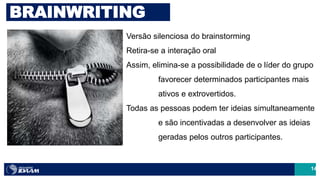 14
Versão silenciosa do brainstorming
Retira-se a interação oral
Assim, elimina-se a possibilidade de o líder do grupo
favorecer determinados participantes mais
ativos e extrovertidos.
Todas as pessoas podem ter ideias simultaneamente
e são incentivadas a desenvolver as ideias
geradas pelos outros participantes.
BRAINWRITING
 