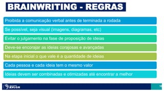16
BRAINWRITING - REGRAS
Proibida a comunicação verbal antes de terminada a rodada
Se possível, seja visual (imagens, diagramas, etc)
Evitar o julgamento na fase de proposição de ideias
Deve-se encorajar as ideias corajosas e avançadas
Na etapa inicial o que vale é a quantidade de ideias
Cada pessoa e cada ideia tem o mesmo valor
Ideias devem ser combinadas e otimizadas até encontrar a melhor
 