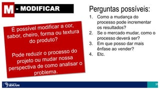 31
M - MODIFICAR Perguntas possíveis:
1. Como a mudança do
processo pode incrementar
os resultados?
2. Se o mercado mudar, como o
processo deverá ser?
3. Em que posso dar mais
ênfase ao vender?
4. Etc.
 