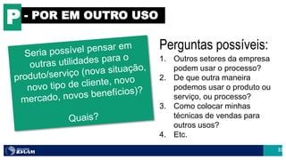 33
P - POR EM OUTRO USO
Perguntas possíveis:
1. Outros setores da empresa
podem usar o processo?
2. De que outra maneira
podemos usar o produto ou
serviço, ou processo?
3. Como colocar minhas
técnicas de vendas para
outros usos?
4. Etc.
 