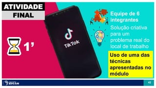 42
1’
ATIVIDADE
FINAL
Solução criativa
para um
problema real do
local de trabalho
Equipe de 6
integrantes
Uso de uma das
técnicas
apresentadas no
módulo
 