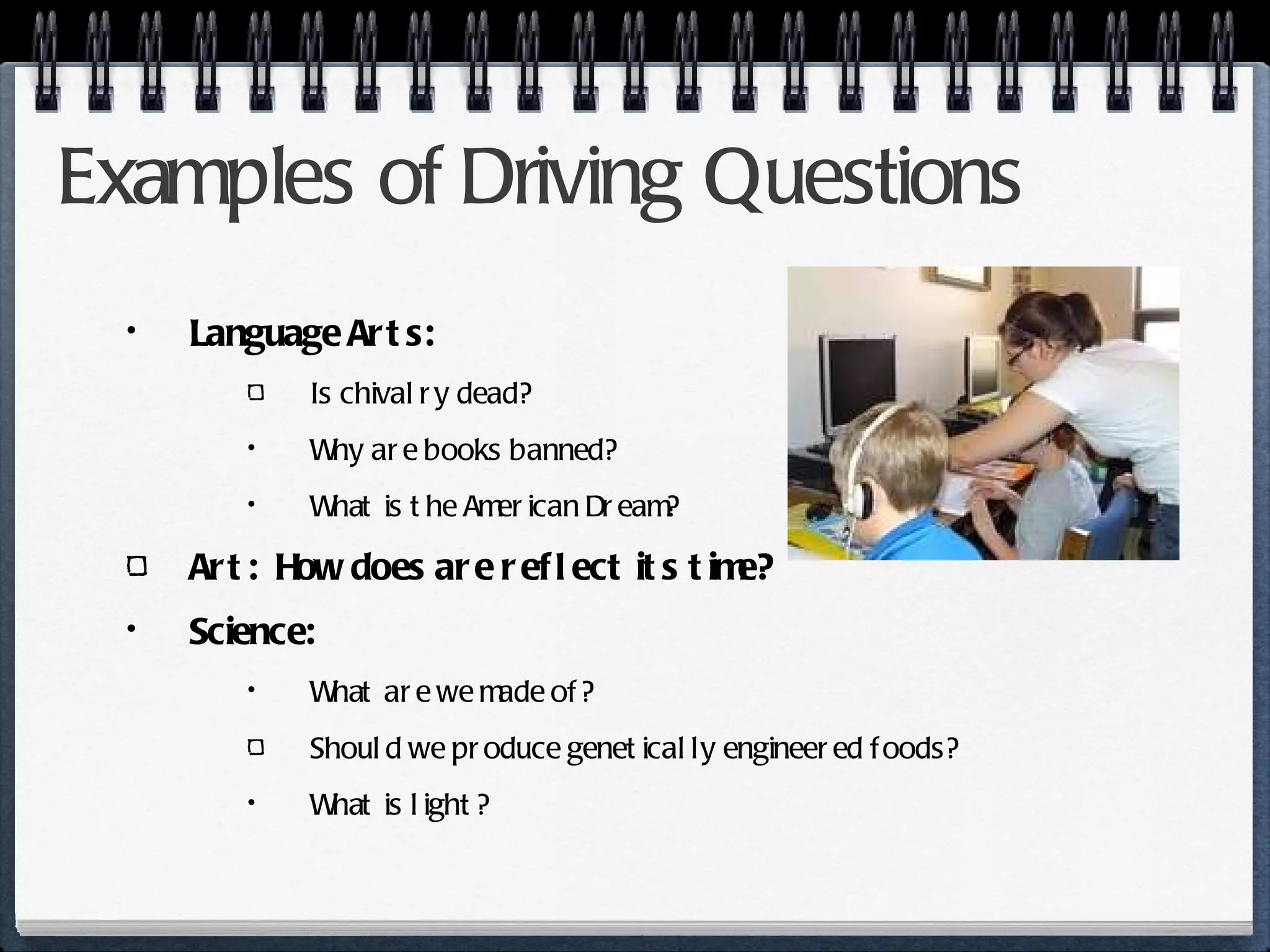 Examples of Driving Questions Language Arts: Is chivalry dead? Why are books banned? What is the American Dream? Art:  How does are reflect its time? Science:  What are we made of? Should we produce genetically engineered foods? What is light? 