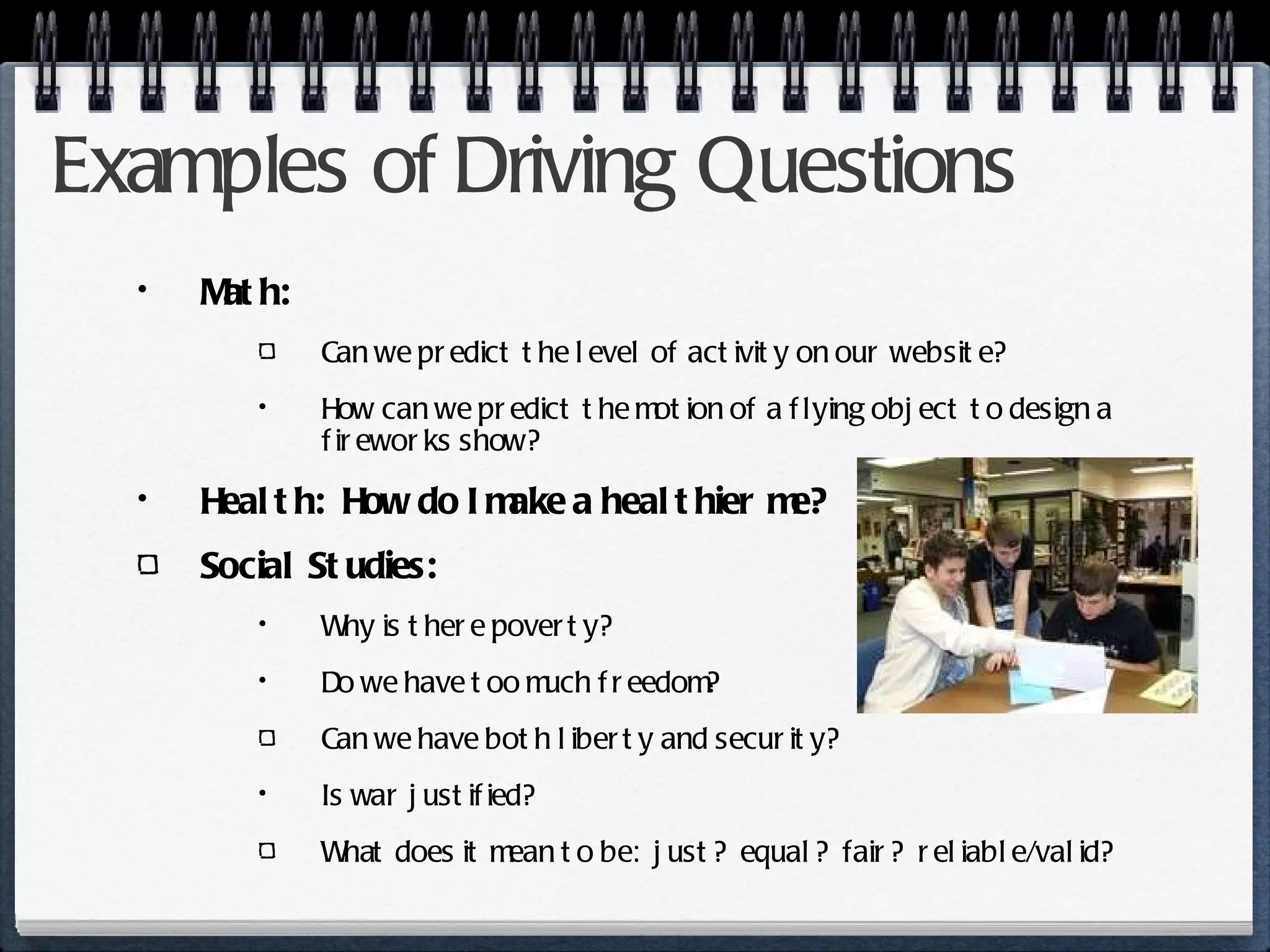 Examples of Driving Questions Math: Can we predict the level of activity on our website? How can we predict the motion of a flying object to design a fireworks show? Health:  How do I make a healthier me? Social Studies:  Why is there poverty? Do we have too much freedom? Can we have both liberty and security? Is war justified? What does it mean to be:  just?  equal?  fair?  reliable/valid?  
