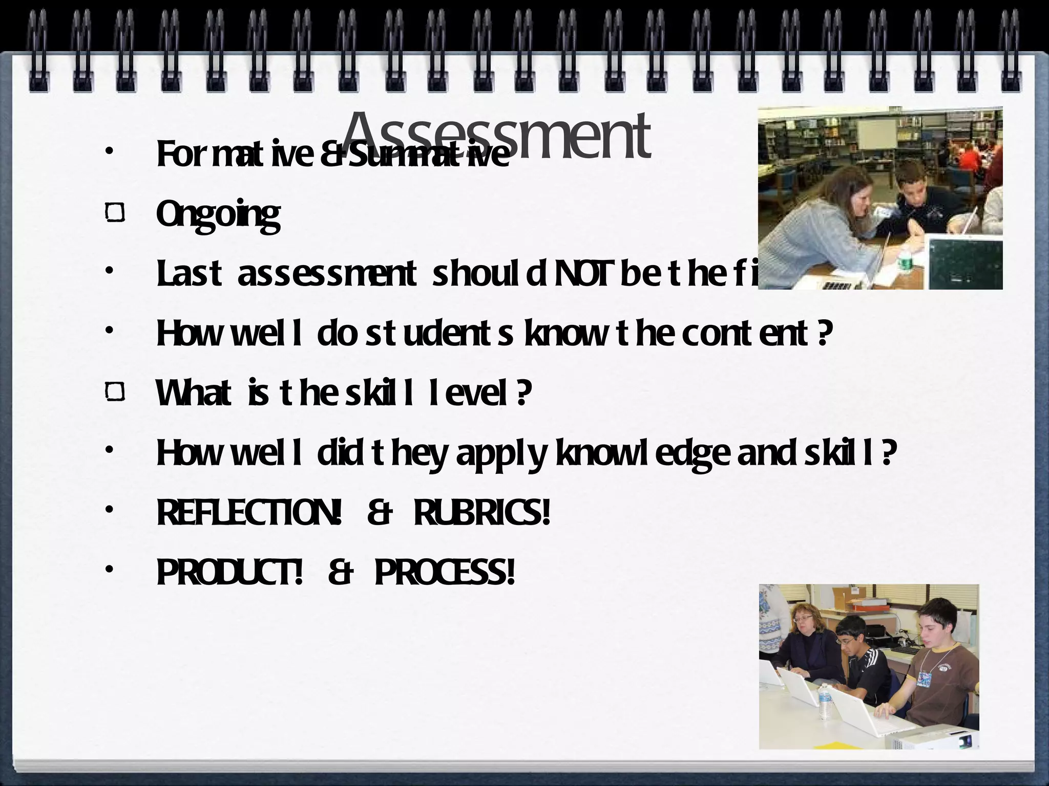 Assessment Formative & Summative Ongoing Last assessment should NOT be the first! How well do students know the content? What is the skill level? How well did they apply knowledge and skill? REFLECTION!  &  RUBRICS! PRODUCT!  &  PROCESS! 