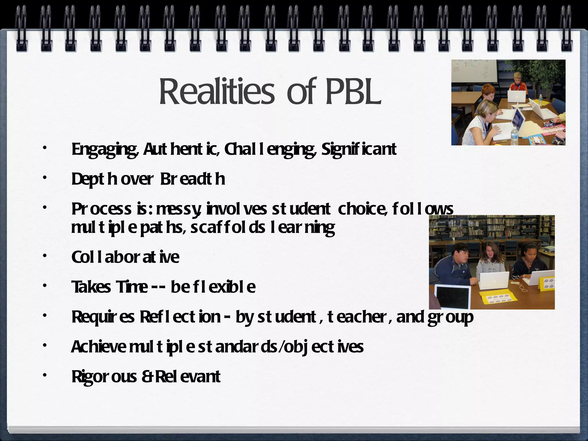 Realities of PBL Engaging, Authentic, Challenging, Significant Depth over Breadth Process is: messy, involves student choice, follows multiple paths, scaffolds learning Collaborative Takes Time -- be flexible Requires Reflection - by student, teacher, and group Achieve multiple standards/objectives Rigorous & Relevant 