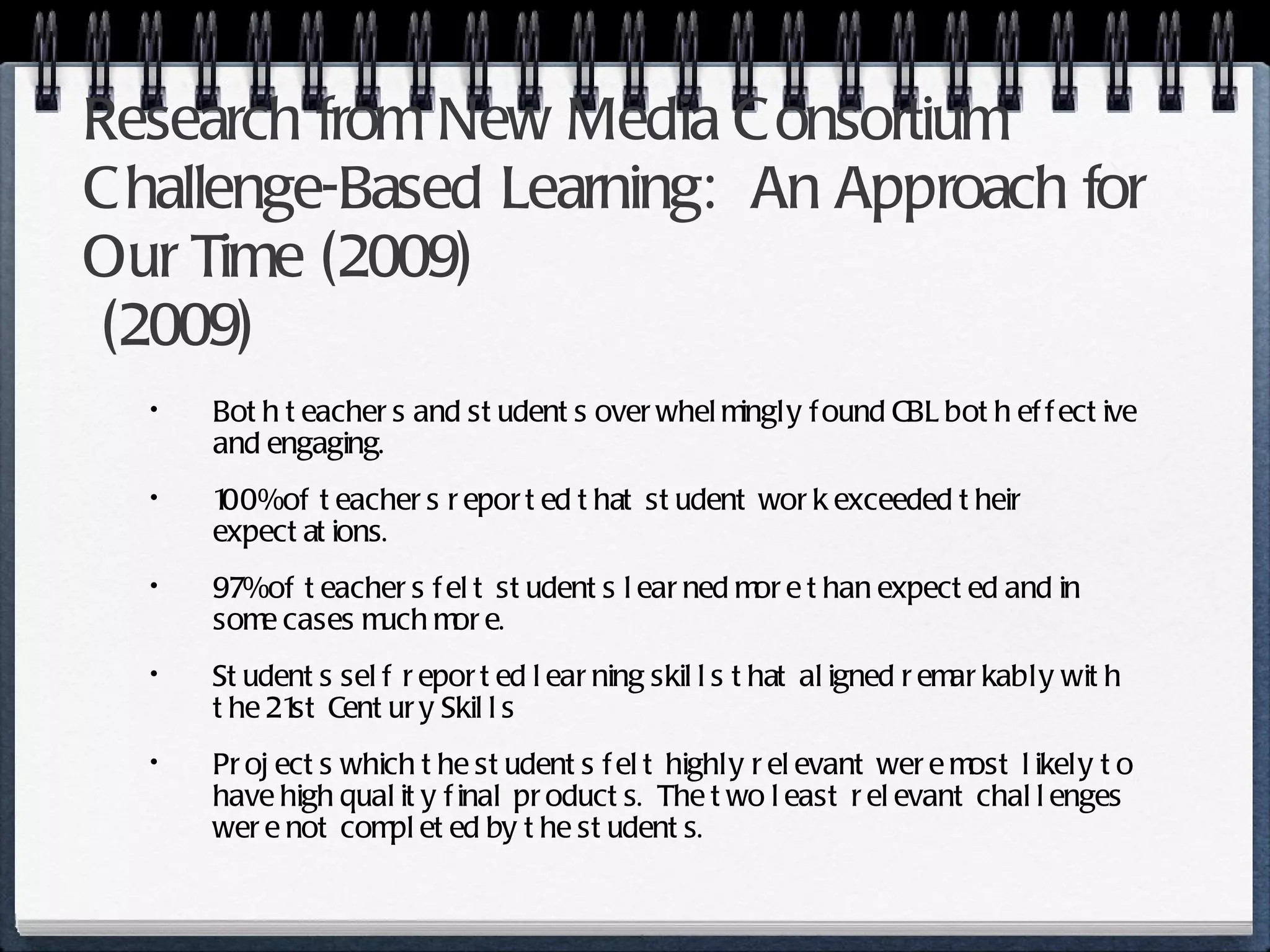 Research from New Media Consortium Challenge-Based Learning:  An Approach for Our Time  (2009)  (2009)  Both teachers and students overwhelmingly found CBL both effective and engaging. 100% of teachers reported that student work exceeded their expectations. 97% of teachers felt students learned more than expected and in some cases much more. Students self reported learning skills that aligned remarkably with the 21st Century Skills Projects which the students felt highly relevant were most likely to have high quality final products.  The two least relevant challenges were not completed by the students. 