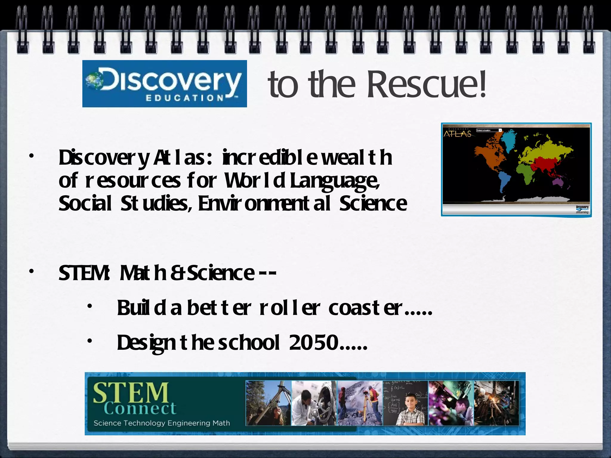 to the Rescue! Discovery Atlas:  incredible wealth  of resources for World Language,  Social Studies, Environmental Science STEM:  Math & Science --  Build a better roller coaster..... Design the school 2050..... 