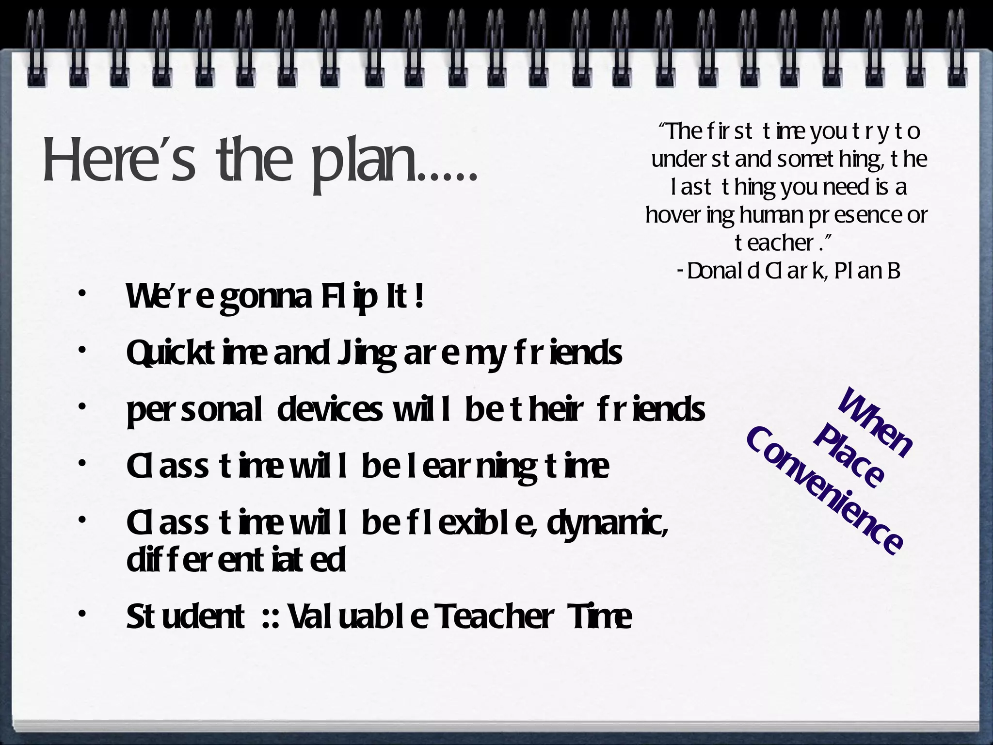 Here’s the plan..... We’re gonna Flip It! Quicktime and Jing are my friends personal devices will be their friends Class time will be learning time Class time will be flexible, dynamic, differentiated Student :: Valuable Teacher Time “ The first time you try to understand something, the last thing you need is a hovering human presence or teacher.”  -Donald Clark, Plan B When Place Convenience 