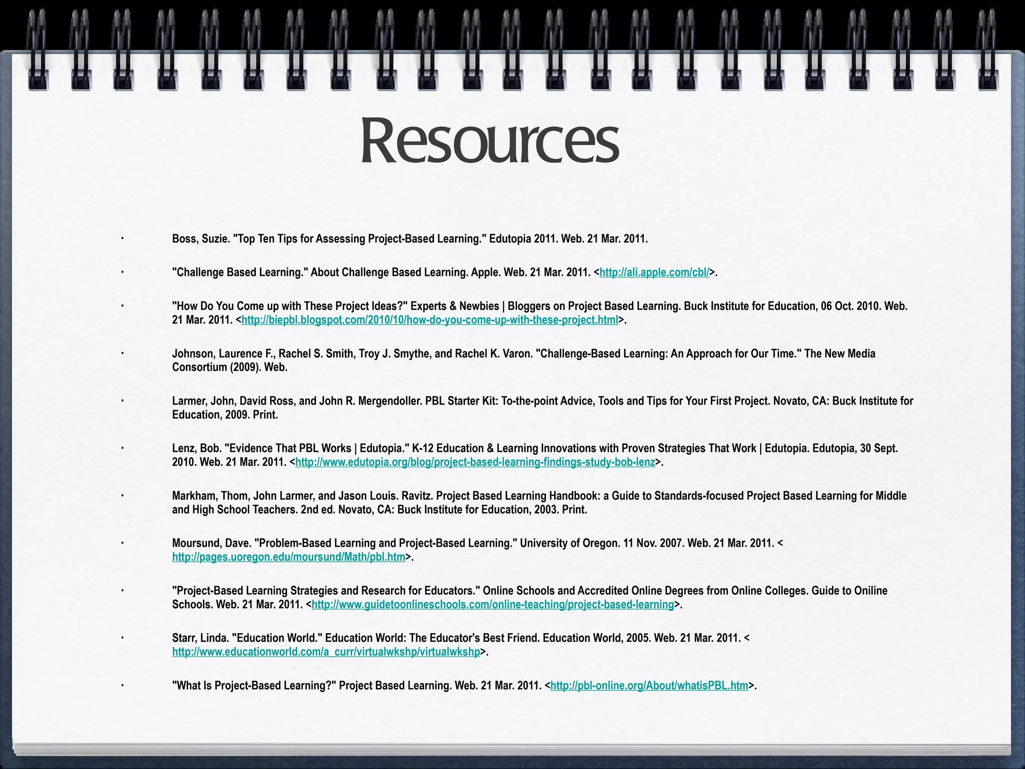 Resources Boss, Suzie. "Top Ten Tips for Assessing Project-Based Learning." Edutopia 2011. Web. 21 Mar. 2011. "Challenge Based Learning." About Challenge Based Learning. Apple. Web. 21 Mar. 2011. < http://ali.apple.com/cbl/ >. "How Do You Come up with These Project Ideas?" Experts & Newbies | Bloggers on Project Based Learning. Buck Institute for Education, 06 Oct. 2010. Web. 21 Mar. 2011. < http://biepbl.blogspot.com/2010/10/how-do-you-come-up-with-these-project.html >. Johnson, Laurence F., Rachel S. Smith, Troy J. Smythe, and Rachel K. Varon. "Challenge-Based Learning: An Approach for Our Time." The New Media Consortium (2009). Web. Larmer, John, David Ross, and John R. Mergendoller. PBL Starter Kit: To-the-point Advice, Tools and Tips for Your First Project. Novato, CA: Buck Institute for Education, 2009. Print. Lenz, Bob. "Evidence That PBL Works | Edutopia." K-12 Education & Learning Innovations with Proven Strategies That Work | Edutopia. Edutopia, 30 Sept. 2010. Web. 21 Mar. 2011. < http://www.edutopia.org/blog/project-based-learning-findings-study-bob-lenz >. Markham, Thom, John Larmer, and Jason Louis. Ravitz. Project Based Learning Handbook: a Guide to Standards-focused Project Based Learning for Middle and High School Teachers. 2nd ed. Novato, CA: Buck Institute for Education, 2003. Print. Moursund, Dave. "Problem-Based Learning and Project-Based Learning." University of Oregon. 11 Nov. 2007. Web. 21 Mar. 2011. < http://pages.uoregon.edu/moursund/Math/pbl.htm >. "Project-Based Learning Strategies and Research for Educators." Online Schools and Accredited Online Degrees from Online Colleges. Guide to Oniline Schools. Web. 21 Mar. 2011. < http://www.guidetoonlineschools.com/online-teaching/project-based-learning >. Starr, Linda. "Education World." Education World: The Educator's Best Friend. Education World, 2005. Web. 21 Mar. 2011. < http://www.educationworld.com/a_curr/virtualwkshp/virtualwkshp >. "What Is Project-Based Learning?" Project Based Learning. Web. 21 Mar. 2011. < http://pbl-online.org/About/whatisPBL.htm >.  
