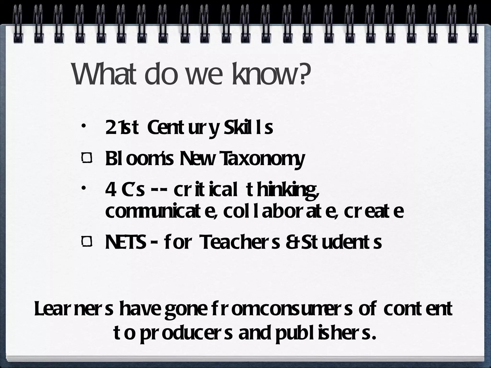 What do we know? 21st Century Skills Bloom’s New Taxonomy 4 C’s -- critical thinking, communicate, collaborate, create NETS - for Teachers & Students Learners have gone from consumers of content to producers and publishers. 