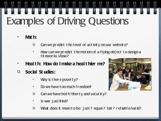 Examples of Driving Questions Math: Can we predict the level of activity on our website? How can we predict the motion of a flying object to design a fireworks show? Health:  How do I make a healthier me? Social Studies:  Why is there poverty? Do we have too much freedom? Can we have both liberty and security? Is war justified? What does it mean to be:  just?  equal?  fair?  reliable/valid?  