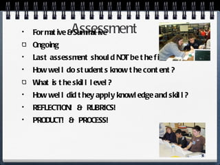 Assessment Formative & Summative Ongoing Last assessment should NOT be the first! How well do students know the content? What is the skill level? How well did they apply knowledge and skill? REFLECTION!  &  RUBRICS! PRODUCT!  &  PROCESS! 