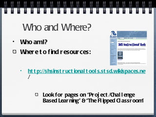 Who and Where? Who am I? Where to find resources: http://shsinstructionaltools.stsd.wikispaces.net / Look for pages on “Project/Challenge Based Learning” & “The Flipped Classroom” 