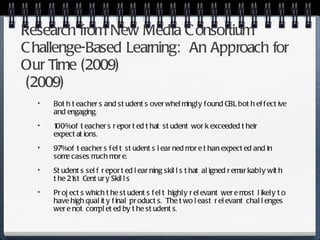 Research from New Media Consortium Challenge-Based Learning:  An Approach for Our Time  (2009)  (2009)  Both teachers and students overwhelmingly found CBL both effective and engaging. 100% of teachers reported that student work exceeded their expectations. 97% of teachers felt students learned more than expected and in some cases much more. Students self reported learning skills that aligned remarkably with the 21st Century Skills Projects which the students felt highly relevant were most likely to have high quality final products.  The two least relevant challenges were not completed by the students. 