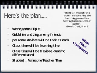 Here’s the plan..... We’re gonna Flip It! Quicktime and Jing are my friends personal devices will be their friends Class time will be learning time Class time will be flexible, dynamic, differentiated Student :: Valuable Teacher Time “ The first time you try to understand something, the last thing you need is a hovering human presence or teacher.”  -Donald Clark, Plan B When Place Convenience 