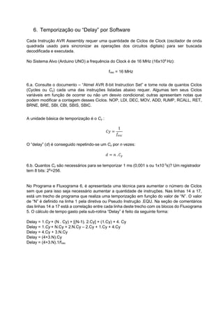 6. Temporização ou “Delay” por Software
Cada Instrução AVR Assembly requer uma quantidade de Ciclos de Clock (oscilador de onda
quadrada usado para sincronizar as operações dos circuitos digitais) para ser buscada
decodificada e executada.
No Sistema Alvo (Arduino UNO) a frequência do Clock é de 16 MHz (16x106
Hz):
fosc = 16 MHz
6.a. Consulte o documento – “Atmel AVR 8-bit Instruction Set” e tome nota de quantos Ciclos
(Cycles ou Cy) cada uma das instruções listadas abaixo requer. Algumas tem seus Ciclos
variáveis em função de ocorrer ou não um desvio condicional; outras apresentam notas que
podem modificar a contagem desses Ciclos. NOP, LDI, DEC, MOV, ADD, RJMP, RCALL, RET,
BRNE, BRE, SBI, CBI, SBIS, SBIC.
A unidade básica de temporização é o Cy :
𝐶𝑦 =
1
𝑓𝑜𝑠𝑐
O “delay” (d) é conseguido repetindo-se um Cy por n vezes:
𝑑 = 𝑛 . 𝐶 𝑦
6.b. Quantos Cy são necessários para se temporizar 1 ms (0,001 s ou 1x10-3
s)? Um registrador
tem 8 bits: 28
=256.
No Programa e Fluxograma 6, é apresentada uma técnica para aumentar o número de Ciclos
sem que para isso seja necessário aumentar a quantidade de instruções. Nas linhas 14 a 17,
está um trecho de programa que realiza uma temporização em função do valor de “N”. O valor
de “N” é definido na linha 1 pela diretiva ou Pseudo Instrução .EQU. Na seção de comentários
das linhas 14 a 17 está a correlação entre cada linha deste trecho com os blocos do Fluxograma
5. O cálculo de tempo gasto pela sub-rotina “Delay” é feito da seguinte forma:
Delay = 1.Cy + (N . Cy) + [(N-1). 2.Cy] + (1.Cy) + 4. Cy
Delay = 1.Cy + N.Cy + 2.N.Cy – 2.Cy + 1.Cy + 4.Cy
Delay = 4.Cy + 3.N.Cy
Delay = (4+3.N).Cy
Delay = (4+3.N).1/fosc
 