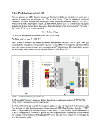 7. Ler Push-button e ativar LED
Para se acionar um LED, deve-se inserir um Resistor limitador de corrente em serie com o
mesmo. A menos que se adquiram os LEDs a partir de um código de fabricante, mediante
catálogos, fica difícil apenas pela observação saber suas características elétricas: VLED e ILED.
Analisando a malha de um LED, pela 2ª. Lei de Kirchhoff, temos que : “ O somatório da elevações
de potencial é igual ao somatório da quedas de pontencial ao longo de uma malha”. Para Vcc =
5V , VLED = 2 V e ILED = 10 mA, calcule R.
𝑉𝑐𝑐 = 𝑅 . 𝐼𝐿𝐸𝐷 + 𝑉𝐿𝐸𝐷
7.a. Calcule ILED para o resistor recebido para ILED= 10mA .
7.b. Qual será ILED para R = 470 Ω ?
Será usado o sistema de desenvolvimento denominado Arduíno Uno o qual, tem por
Microntrolador principal o ATmega328P, Figura 7.1a. Esse Microcontrolador do fabricante Atmel
é um dos muitos implementados sob a arquitetura AVR. Os pinos do Microcontrolador podem
ser acessados pelos conectores da placa do Arduíno UNO , Figura 7.1b.
(a)
(b)
Figura 7.1: (a) Microcontrolador; (b) Arduino Uno
O ATmega328P contém três portas digitais de entrada e saída programáveis: PORTB (PB0-
PB5), PORTC (PC0-PC5) e PORTD (PD0-PD7).
A estrutura funcional de cada bit de uma porta pode ser vista na Figura 7.2. A direção de cada
Pino é regida por três Registradores de função especial: DDR (Data Direction Register) , PORT
e PIN. O Registrador DDR define a direção: ‘1’ para Saída / ‘0’ para Entrada Digital; O Registrador
PORT é usado para se “escrever”/ ”gravar” no pino ou para ativar o Resistor de Pull-Up interno
(R) se esse pino for entrada; O Registrador PIN serve para se “ler” o “status” ou nível lógico do
pino de uma dada porta.
 