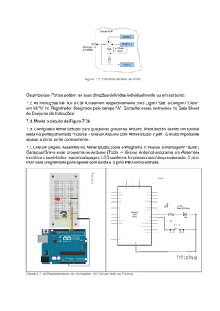 Figura 7.2: Estrutura de Pino de Porta
Os pinos das Portas podem ter suas direções definidas individualmente ou em conjunto.
7.c. As instruções SBI A,b e CBI A,b servem respectivamente para Ligar / “Set” e Deligar / “Clear”
um bit “b” no Registrador designado pelo campo “A”. Consulte essas instruções no Data Sheet
do Conjunto de Instruções
7.d. Monte o circuito da Figura 7.3b
7.d. Configure o Atmel Stdudio para que possa gravar no Arduino. Para isso foi escrito um tutorial
(está no portal) chamado “Tutorial – Gravar Arduino com Atmel Studio 7.pdf”. É muito importante
ajustar a porta serial corretamente.
7.f. Crie um projeto Assembly no Atmel Studio;copie o Programa 7; realize a montagem/ “Build”;
Carregue/Grave esse programa no Arduino (Tools -> Gravar Arduino) programa em Assembly
monitore o push-button e acenda/apage o LED conferme for pressionado/despressionado. O pino
PD7 será programado para operar com saída e o pino PB0 como entrada.
Figura 7.3 (a) Representação da montagem (b) Circuito feito no Fritzing
 