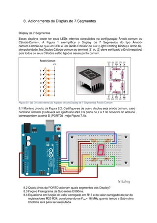 8. Acionamento de Display de 7 Segmentos
Display de 7 Segmentos
Esses displays poder ter seus LEDs internos conectados na configuração Ânodo-comum ou
Cátodo-Comum. A Figura 1 exemplifica o Display de 7 Segmentos do tipo Ânodo-
comum.Lembre-se que um LED é um Diodo Emissor de Luz (Light Emitting Diode) e como tal,
tem polaridade. No Display Cátodo-comum ao terminal (8) ou (3) deve ser ligado o Gnd (negativo)
pois todos os seus Cátodos estão ligados nesse ponto comum.
Figura 8:1 (a) Circuito interno (b) Aspecto de um Display de 7 Segmentos Ânodo Comum
8.1 Monte o circuito da Figura 8.2. Certifique-se de que o display seja anodo comum, caso
contrário terminal (3) deverá ser ligado ao GND. Os pinos de 7 a 1 do conector do Arduino
correspondem à porta D (PORTD) , veja Figura 7.1b.
8.2 Quais pinos da PORTD acionam quais segmentos dos Display?
8.3 Faça o Fluxograma da Sub-rotina D500ms.
8.4 Equacione em função do valor carregado em R16 e do valor carregado ao par de
registradores R25 R24; considerando-se Fosc= 16 MHz quanto tempo a Sub-rotina
D500ms leva para ser executada.
 