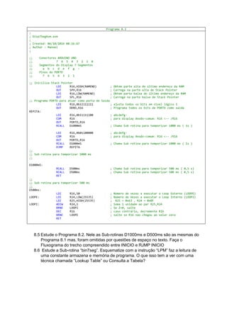 Programa 8.1
;
; Disp7SegAsm.asm
;
; Created: 06/10/2016 08:16:47
; Author : Manoel
;
;; Conectores ARDUINO UNO
;; 7 6 5 4 3 2 1 0
;; Segmentos do Display 7 Segmentos
;; a b c d e f g -
;; Pinos do PORTD
;; 7 6 5 4 3 2 1
;; Iniciliza Stack Pointer
LDI R16,HIGH(RAMEND) ; Obtem parte alta do último endereço da RAM
OUT SPH,R16 ; Carrega na parte alta de Stack Pointer
LDI R16,LOW(RAMEND) ; Obtem parte baixa do último endereço da RAM
OUT SPL,R16 ; Carrega na parte baixa de Stack Pointer
;; Programa PORTD para atuar como porta de Saída
LDI R16,0b11111111 ; ajusta todos os bits em nível lógico 1
OUT DDRD,R16 ; Programa todos os bits de PORTD como saída
REPITA:
LDI R16,0b11111100 ; abcdefg-
COM R16 ; para display Anodo-comum: R16 <-- /R16
OUT PORTD,R16
RCALL D1000mS ; Chama Sub rotina para temporizar 1000 ms ( 1s )
LDI R16,0b01100000 ; abcdefg-
COM R16 ; para display Anodo-comum: R16 <-- /R16
OUT PORTD,R16
RCALL D1000mS ; Chama Sub rotina para temporizar 1000 ms ( 1s )
RJMP REPITA
;;
;; Sub rotina para temporizar 1000 ms
;;
D1000mS:
RCALL D500ms ; Chama Sub rotina para temporizar 500 ms ( 0,5 s)
RCALL D500ms ; Chama Sub rotina para temporizar 500 ms ( 0,5 s)
RET
;;
;; Sub rotina para temporizar 500 ms
;;
D500ms:
LDI R16,50 ; Número de vezes a executar o Loop Externo (LOOPE)
LOOPE: LDI R24,LOW(25535) ; Número de Vezes a executar o Loop Interno (LOOPI)
LDI R25,HIGH(25535) ; R25 = 0x63 , R24 = 0xBF
LOOPI: ADIW R24,1 ; Soma 1 unidade ao par R25,R24
BRNE LOOPI ; Se Z=0, salte
DEC R16 ; caso contrário, decremente R16
BRNE LOOPE ; salte se R16 nao chegou ao valor zero
RET
8.5 Estude o Programa 8.2. Nele as Sub-rotinas D1000ms e D500ms são as mesmas do
Programa 8.1 mas, foram omitidas por questões de espaço no texto. Faça o
Fluxograma do trecho compreendido entre INICIO e RJMP INICIO
8.6 Estude a Sub-rotina “bin7seg”. Esquematize com a instrução “LPM” faz a leitura de
uma constante armazena e memória de programa. O que isso tem a ver com uma
técnica chamada “Lookup Table” ou Consulta a Tabela?
 