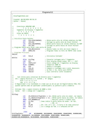 Programa 8.2
;
; Disp7SegCntAsm.asm
;
; Created: 06/10/2016 08:58:39
; Author : Manoel
;
;; Conectores ARDUINO UNO
;; 7 6 5 4 3 2 1 0
;; Segmentos do Display 7 Segmentos
;; a b c d e f g -
;; Pinos do PORTD
;; 7 6 5 4 3 2 1
;; Iniciliza Stack Pointer
LDI R16,HIGH(RAMEND) ; Obtem parte alta do último endereço da RAM
OUT SPH,R16 ; Carrega na parte alta de Stack Pointer
LDI R16,LOW(RAMEND) ; Obtem parte baixa do último endereço da RAM
OUT SPL,R16 ; Carrega na parte baixa de Stack Pointer
;; Programa PORTD para atuar como porta de Saída
LDI R16,0b11111111 ; Ajusta todos os bits em nível lógico 1
OUT DDRD,R16 ; Programa todos os bits de PORTD como saída
;; Programa Principal
INICIO:
LDI R16,0 ; Inicializa Contador
REPITA:
RCALL bin7Seg ; Converte contagem para 7 Segmentos
COM R17 ; Para display Anodo-comum: R17 <-- /R17
OUT PORTD,R17 ; Envie código de 7 Segmentos ao Display
RCALL D1000ms ; Temporize 1000 ms
INC R16 ; Avance a contagem
CPI R16,16 ; Compare a contagem com o valor dezesseis
BRNE REPITA ; Se R16 <> 16, Salte para REPITA
RJMP INICIO ; Caso contrário conte novamente
;;
;; Sub rotina para conversao de binário para 7 segmentos
;; obs.: Lógica Positiva ('1' acende ; '0' apaga)
;; bits 7 6 5 4 3 2 1 0
;; seg a b c d e f g -
;; O Registrador Z na realidade é o nome que se dá ao par de Registradores R30, R31
;; quando operam como um apontador (endereçador) ou ponteiro para a memória
;;
;; Entrada: R16 = numero binário de 0000 a 1111
;; Saída: R17 = código em 7 segmentos
;;
bin7Seg:
LDI ZH,HIGH(bint7SegTable << 1); Obtém parte alta do ender. da tabela
LDI ZL,LOW(bint7SegTable << 1) ; Obtém parte baixa do ender. da tabela
ANDI R16,0b00001111 ; Mascara (zera) o nibble alto
ADD ZL,R16 ; Soma índice à parte baixa do ender. da Tab.
CLR R0 ; R0 = 0
ADC ZH,R0 ; ZH = ZH + 0 + (C) . O Carry é da soma anterior
LPM R17,Z ; Le o código da Tab. e o armazena em R17
RET
.CSEG
bint7SegTable: .DB 0b10000000, 0b01000000, 0b00100000, 0b00010000, 0b00001000,
0b00000100, 0b00000010, 0b11000000, 0b01100000, 0b00110000, 0b00011000,
0b00001100,0b00000010, 0b10100000, 0b01010000, 0b00101000
 