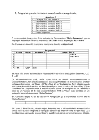 2. Programa que decrementa o conteúdo de um registrador
Algoritmo 2
1 Carregue R16 com o valor 4
2 Decremente o conteúdo de R16
3 Decremente o conteúdo de R16
4 Decremente o conteúdo de R16
5 Decremente o conteúdo de R16
6 Decremente o conteúdo de R16
7 Fim do programa
O ponto principal do Algoritmo 2 é a instrução de Decremento – “DEC – Decrement” que na
linguagem Assembly AVR tem o mnemônico: DEC Rd e realiza a operação: Rd ← Rd -1
2.a. Escreva em Assembly o programa o programa descrito no Algoritmo 2
2.b. Qual será o valor do conteúdo do registrador R16 ao final da execução de cada linha, 1, 2,
3, ...,6?
Os Microcontroladores AVR, assim como todos os demais microprocessadores e
Microcontroladores, tem circuitos associados à ALU cuja finalidade é a de monitorar ou sinalizar
certos acontecimentos – os “Flags” -. O “Zero Flag” (Z) ou “Sinalizador de Zero” é ligado quando
uma operação na ALU resultou em Zero ou desligado, caso contrário; O “Carry Flag” (C) ou
“Sinalizador de Carry/Transporte” é alterado quando ocorre um transporte do bit 7 fazendo o
papel de um “suposto bit 8”. Nos Microcontroladores AVR os “Flags” estão contidos em um
registrador especial denominado “Status Register”.
2.c. Consulte a seção 7.3 da do Data Sheet Atmega328P [4] e esquematize os oitos bits do
“Status Register”
2.d. Abra o Atmel Studio, crie um projeto Assembly para o Microcontrolador Atmega328P e
simule passo a passo Programa 2. Verifique o conteúdo do R16 bem como do “Zero Flag” (Z) à
medida em que a simulação avança. Observe que (Z) muda para a cor vermelha quando é ligado.
Programa 2
L LABEL INSTR. OPERANDOS COMENTÁRIOS
1 R16 ← 4
2 R16 ← R16-1
3
4
5
6
7 FIM: RJMP FIM
 