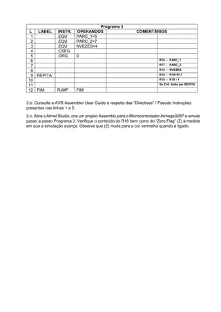 3.b. Consulte a AVR Assembler User Guide a respeito das “Directives” / Pseudo Instruções
presentes nas linhas 1 a 5.
3.c. Abra o Atmel Studio, crie um projeto Assembly para o Microcontrolador Atmega328P e simule
passo a passo Programa 3. Verifique o conteúdo do R18 bem como do “Zero Flag” (Z) à medida
em que a simulação avança. Observe que (Z) muda para a cor vermelha quando é ligado.
Programa 3
L LABEL INSTR. OPERANDOS COMENTÁRIOS
1 .EQU PARC_1=5
2 .EQU PARC_2=7
3 .EQU NVEZES=4
4 .CSEG
5 .ORG 0
6 R16 ← PARC_1
7 R17 ← PARC_2
8 R18 ← NVEZES
9 REPITA: R16 ← R16+R17
10 R18 ← R18 - 1
11 Se Z=0: Salte par REPITA
12 FIM: RJMP FIM
 
