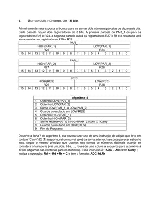 4. Somar dois números de 16 bits
Primeiramente será exposta a técnica para se somar dois números/parcelas de dezesseis bits.
Cada parcela requer dois registradores de 8 bits; A primeira parcela ou PAR_1 ocupará os
registradores R25 e R24, a segunda parcela usará os registradores R27 e R6 e o resultado será
armazenado nos registradores R29 e R28.
PAR_1
HIGH(PAR_1) LOW(PAR_1)
R25 R24
15 14 13 12 11 10 9 8 7 6 5 4 3 2 1 0
PAR_2
HIGH(PAR_2) LOW(PAR_2)
R27 R26
15 14 13 12 11 10 9 8 7 6 5 4 3 2 1 0
RES
HIGH(RES) LOW(RES)
R29 R28
15 14 13 12 11 10 9 8 7 6 5 4 3 2 1 0
Algoritmo 4
1 Obtenha LOW(PAR_1)
2 Obtenha LOW(PAR_2)
3 Some LOW(PAR_1) a LOW(PAR_2)
4 Guarde o resultado em LOW(RES)
5 Obtenha HIGH(PAR_1)
6 Obtenha HIGH(PAR_2)
7 Some HIGH(PAR_1) a HIGH(PAR_2) com (C) Carry
8 Guarde o resultado em HIGH(RES)
9 Fim do Programa
Observe a linha 7 do algoritmo 4, ela deverá fazer uso de uma instrução de adição que leva em
conta o “Carry” (C) (Transporte; vai um ou vai zero) da soma anterior. Isso pode parecer estranho
mas, segue o mesmo princípio que usamos nas somas de números decimais quando se
considera o transporte (vai um, dois, três, ..., nove) de uma coluna à esquerda para a próxima à
direita (digamos das centenas para os milhares). Essa instrução é: “ADC – Add with Carry” ;
realiza a operação: Rd <- Rd + Rr + C e tem o formato: ADC Rd,Rr
 