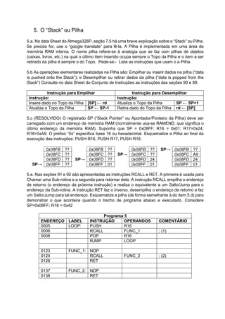 5. O “Stack” ou Pilha
5.a. No data Sheet do Atmega328P, seção 7.5 há uma breve explicação sobre o “Stack” ou Pilha.
Se preciso for, use o “google translate” para lê-la. A Pilha é implementada em uma área de
memória RAM interna. O nome pilha refere-se à analogia que se faz com pilhas de objetos
(caixas, livros, etc.) na qual o último item inserido ocupa sempre o Topo da Pilha e o item a ser
retirado da pilha é sempre o do Topo. Pede-se:- Liste as instruções que usam o a Pilha.
5.b As operações elementares realizadas na Pilha são: Empilhar ou inserir dados na pilha (“data
is pushed onto the Stack”); e Desempilhar ou retirar dados da pilha (“data is popped from the
Stack”) Consulte no data Sheet do Conjunto de Instruções as instruções das seções 90 e 89.
Instrução para Empilhar Instrução para Desempilhar
Instrução: Instrução:
Insere dado no Topo da Pilha [SP] ← rd Atualiza o Topo da Pilha SP ← SP+1
Atualiza o Topo da Pilha SP ← SP-1 Retira dado do Topo da Pilha rd ← [SP]
5.c (RESOLVIDO) O registrado SP (“Stack Pointer” ou Apontador/Ponteiro da Pilha) deve ser
carregado com um endereço de memória RAM (normalmente usa-se RAMEND, que significa o
último endereço da memória RAM). Suponha que SP = 0x08FF; R16 = 0x01; R17=0x24;
R18=0xA9. O prefixo “0x” especifica base 16 ou hexadecimal. Esquematize a Pilha ao final da
execução das instruções: PUSH R16, PUSH R17, PUSH R18.
0x08FB ?? 0x08FB ?? 0x08FB ?? SP→ 0x08FB ??
0x08FC ?? 0x08FC ?? SP→ 0x08FC ?? 0x08FC A9
0x08FD ?? SP→ 0x08FD ?? 0x08FD 24 0x08FD 24
SP→ 0x08FF ?? 0x08FF 01 0x08FF 01 0x08FF 01
5.e. Nas seções 91 e 92 são apresentadas as instruções RCALL e RET. A primeira é usada para
Chamar uma Sub-rotina e a segunda para retornar dela. A instrução RCALL empilha o endereço
de retorno (o endereço da próxima instrução) e realiza o equivalente a um Salto/Jump para o
endereço da Sub-rotina. A instrução RET faz o inverso, desempilha o endereço de retorno e faz
um Salto/Jump para tal endereço. Esquematize a pilha (de forma semelhante à do item 5.d) para
demonstrar o que acontece quando o trecho de programa abaixo e executado. Considere
SP=0x08FF; R16 = 0x42
Programa 5
ENDEREÇO LABEL INSTRUÇÃO OPERANDOS COMENTÁRIO
0005 LOOP: PUSH R16
0006 RCALL FUNC_1 ; (1)
0008 POP R16
RJMP LOOP
0123 FUNC_1: NOP
0124 RCALL FUNC_2 ; (2)
0126 RET
0137 FUNC_2: NOP
0138 RET
 