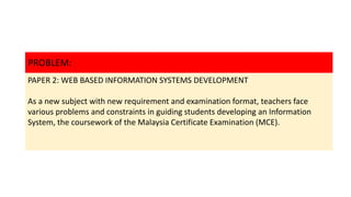 PROBLEM:
PAPER 2: WEB BASED INFORMATION SYSTEMS DEVELOPMENT
As a new subject with new requirement and examination format, teachers face
various problems and constraints in guiding students developing an Information
System, the coursework of the Malaysia Certificate Examination (MCE).
 