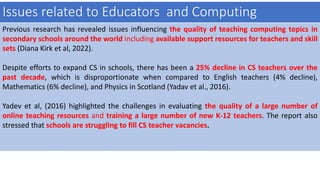 Issues related to Educators and Computing
Previous research has revealed issues influencing the quality of teaching computing topics in
secondary schools around the world including available support resources for teachers and skill
sets (Diana Kirk et al, 2022).
Despite efforts to expand CS in schools, there has been a 25% decline in CS teachers over the
past decade, which is disproportionate when compared to English teachers (4% decline),
Mathematics (6% decline), and Physics in Scotland (Yadav et al., 2016).
Yadev et al, (2016) highlighted the challenges in evaluating the quality of a large number of
online teaching resources and training a large number of new K-12 teachers. The report also
stressed that schools are struggling to fill CS teacher vacancies.
 