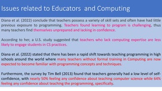Diana et al. (2022) conclude that teachers possess a variety of skill sets and often have had little
previous exposure to programming. Teachers found learning to program is challenging, thus
many teachers find themselves unprepared and lacking in confidence.
According to her, a U.S. study suggested that teachers who lack computing expertise are less
likely to engage students in CS practices.
Diana et al. (2022) stated that there has been a rapid shift towards teaching programming in high
schools around the world where many teachers without formal training in Computing are now
expected to become familiar with programming concepts and techniques.
Furthermore, the survey by Tim Bell (2013) found that teachers generally had a low level of self-
confidence, with nearly 50% feeling any confidence about teaching computer science while 64%
feeling any confidence about teaching the programming, specifically.
Issues related to Educators and Computing
 