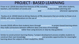Finzer et al. (2018) described five features of PBL including collaborating with other students,
teachers, and members of society and producing artefacts. It also involves planning and
performing investigations to answer questions and using technology tools whenever appropriate.
Touitou et al. (2018) listed six (6) key features of PBL classrooms that are similar to Finzer et al.
(2018), with some elaborations on the use of learning tools and also scaffolds to support
students' learning.
Asunda (2018) affirms that students learn through participation in project-based learning where
they make connections between different ideas and areas of knowledge facilitated by the
teacher through coaching rather than using lectures or step-by-step guidance.
Similar to constructivism learning theory, 7 project development process enables students to
construct their own knowledge through exploration and provides opportunities for meaningful
learning about the subjects of their study(Chiu, 2020).
PROJECT- BASED LEARNING
 