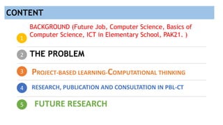 2
3
4
5
1
BACKGROUND (Future Job, Computer Science, Basics of
Computer Science, ICT in Elementary School, PAK21. )
THE PROBLEM
PROJECT-BASED LEARNING-COMPUTATIONAL THINKING
RESEARCH, PUBLICATION AND CONSULTATION IN PBL-CT
FUTURE RESEARCH
CONTENT
 