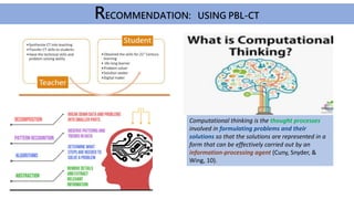 Computational thinking is the thought processes
involved in formulating problems and their
solutions so that the solutions are represented in a
form that can be effectively carried out by an
information-processing agent (Cuny, Snyder, &
Wing, 10).
RECOMMENDATION: USING PBL-CT
 