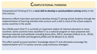 Computational Thinking (CT) is a must skill to develop a sound problem-solving ability in the
21st century.
Numerous efforts have been pursued to develop strong CT among school students through the
implementation of learning activities that nurture such a skill in most of the school subjects
across countries in the world.
Hsu (2018) assert that CT is currently an important subject of national education in many
countries. Some countries have classified CT as a national program or have prepared new
teaching materials and textbooks including Korea (Kim, 2021), Australia (Falkner et al., 2014),
Mongolia (Ulzii-Orshikh and Dougherty,2020) and UK (Brown et al.,2014).
This effort would increase teachers’ knowledge about CT and ultimately encourage the
implementation of CT in various courses using numerous strategies.
COMPUTATIONAL THINKING
 