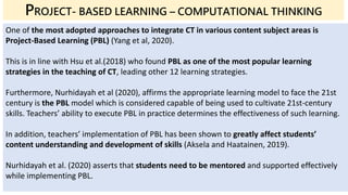 One of the most adopted approaches to integrate CT in various content subject areas is
Project-Based Learning (PBL) (Yang et al, 2020).
This is in line with Hsu et al.(2018) who found PBL as one of the most popular learning
strategies in the teaching of CT, leading other 12 learning strategies.
Furthermore, Nurhidayah et al (2020), affirms the appropriate learning model to face the 21st
century is the PBL model which is considered capable of being used to cultivate 21st-century
skills. Teachers’ ability to execute PBL in practice determines the effectiveness of such learning.
In addition, teachers’ implementation of PBL has been shown to greatly affect students’
content understanding and development of skills (Aksela and Haatainen, 2019).
Nurhidayah et al. (2020) asserts that students need to be mentored and supported effectively
while implementing PBL.
PROJECT- BASED LEARNING – COMPUTATIONAL THINKING
 