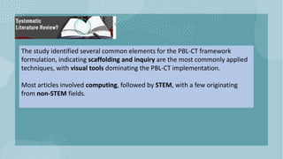 The study identified several common elements for the PBL-CT framework
formulation, indicating scaffolding and inquiry are the most commonly applied
techniques, with visual tools dominating the PBL-CT implementation.
Most articles involved computing, followed by STEM, with a few originating
from non-STEM fields.
 