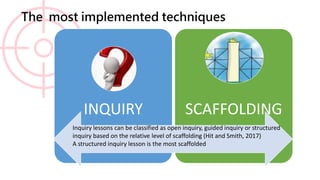 The most implemented techniques
INQUIRY SCAFFOLDING
Inquiry lessons can be classified as open inquiry, guided inquiry or structured
inquiry based on the relative level of scaffolding (Hit and Smith, 2017)
A structured inquiry lesson is the most scaffolded
 