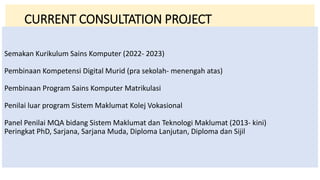 Semakan Kurikulum Sains Komputer (2022- 2023)
Pembinaan Kompetensi Digital Murid (pra sekolah- menengah atas)
Pembinaan Program Sains Komputer Matrikulasi
Penilai luar program Sistem Maklumat Kolej Vokasional
Panel Penilai MQA bidang Sistem Maklumat dan Teknologi Maklumat (2013- kini)
Peringkat PhD, Sarjana, Sarjana Muda, Diploma Lanjutan, Diploma dan Sijil
CURRENT CONSULTATION PROJECT
 